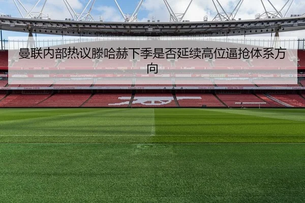 曼联内部热议滕哈赫下季是否延续高位逼抢体系方向