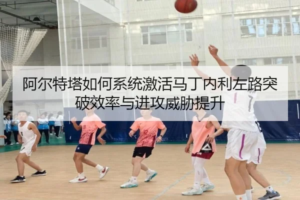 阿尔特塔如何系统激活马丁内利左路突破效率与进攻威胁提升