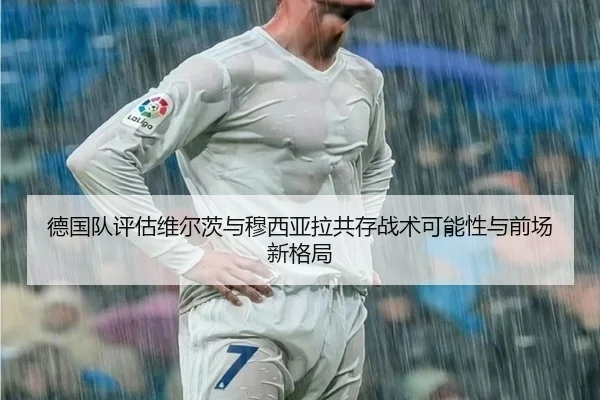 德国队评估维尔茨与穆西亚拉共存战术可能性与前场新格局