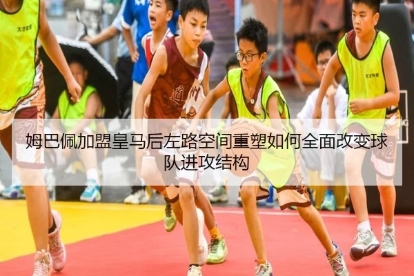 姆巴佩加盟皇马后左路空间重塑如何全面改变球队进攻结构